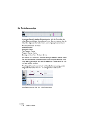 Page 98NUENDO
3 – 98 Die MIDI-Editoren
Die Controller-Anzeige
Im unteren Bereich des Key-Editors befindet sich die Controller-An-
zeige. Diese besteht aus einer oder mehreren Spuren, in denen eine der 
folgenden Eigenschaften oder Event-Arten angezeigt werden kann:
•Anschlagstärkewerte der Noten
•Pitchbend-Events
•Aftertouch-Events
•Poly-Pressure-Events
•Program-Change-Events
•Beliebige kontinuierliche Controller-Events
Sie können die Größe der Controller-Anzeige im Editor ändern, indem 
Sie den Fensterteiler...