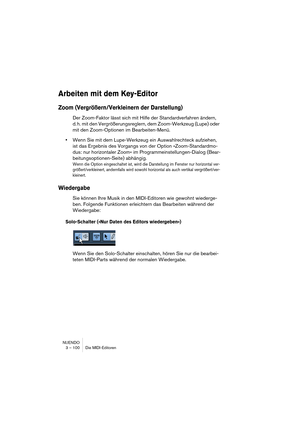 Page 100NUENDO
3 – 100 Die MIDI-Editoren
Arbeiten mit dem Key-Editor
Zoom (Vergrößern/Verkleinern der Darstellung)
Der Zoom-Faktor lässt sich mit Hilfe der Standardverfahren ändern, 
d. h. mit den Vergrößerungsreglern, dem Zoom-Werkzeug (Lupe) oder 
mit den Zoom-Optionen im Bearbeiten-Menü.
•Wenn Sie mit dem Lupe-Werkzeug ein Auswahlrechteck aufziehen, 
ist das Ergebnis des Vorgangs von der Option »Zoom-Standardmo-
dus: nur horizontaler Zoom« im Programmeinstellungen-Dialog (Bear-
beitungsoptionen-Seite)...