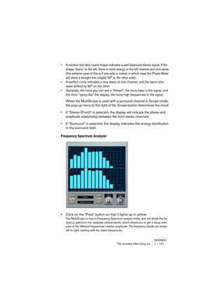 Page 101NUENDO
The included effect plug-ins 1 – 101
•A random but fairly round shape indicates a well balanced stereo signal. If the 
shape “leans” to the left, there is more energy in the left channel and vice versa 
(the extreme case of this is if one side is muted, in which case the Phase Meter 
will show a straight line, angled 90° to the other side).
•A perfect circle indicates a sine wave on one channel, and the same sine 
wave shifted by 90° on the other.
•Generally, the more you can see a “thread”, the...