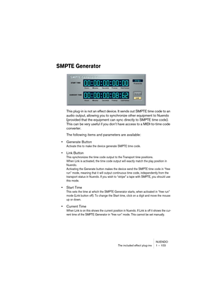 Page 103NUENDO
The included effect plug-ins 1 – 103
SMPTE Generator
This plug-in is not an effect device. It sends out SMPTE time code to an 
audio output, allowing you to synchronize other equipment to Nuendo 
(provided that the equipment can sync directly to SMPTE time code). 
This can be very useful if you don’t have access to a MIDI-to-time code 
converter.
The following items and parameters are available:
•Generate Button
Activate this to make the device generate SMPTE time code. 
•Link Button
This...