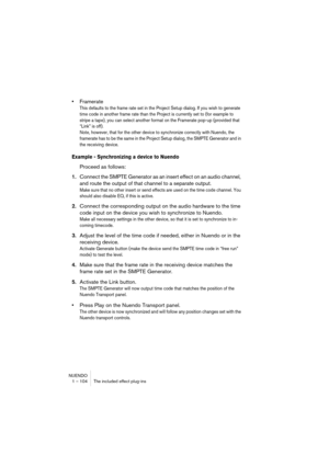 Page 104NUENDO
1 – 104 The included effect plug-ins
•Framerate
This defaults to the frame rate set in the Project Setup dialog. If you wish to generate 
time code in another frame rate than the Project is currently set to (for example to 
stripe a tape), you can select another format on the Framerate pop-up (provided that 
“Link” is off). 
Note, however, that for the other device to synchronize correctly with Nuendo, the 
framerate has to be the same in the Project Setup dialog, the SMPTE Generator and in 
the...