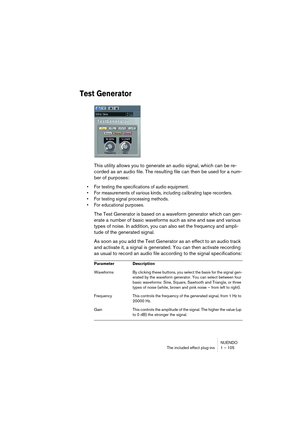 Page 105NUENDO
The included effect plug-ins 1 – 105
Test Generator
This utility allows you to generate an audio signal, which can be re-
corded as an audio file. The resulting file can then be used for a num-
ber of purposes:
•For testing the specifications of audio equipment.
•For measurements of various kinds, including calibrating tape recorders.
•For testing signal processing methods.
•For educational purposes.
The Test Generator is based on a waveform generator which can gen-
erate a number of basic...