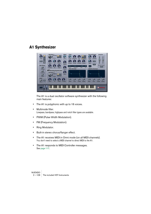 Page 108NUENDO
2 – 108 The included VST Instruments
A1 Synthesizer
The A1 is a dual oscillator software synthesizer with the following 
main features:
•The A1 is polyphonic with up to 16 voices. 
•Multimode filter.
Lowpass, bandpass, highpass and notch filter types are available.
•PWM (Pulse Width Modulation).
•FM (Frequency Modulation).
•Ring Modulator.
•Built-in stereo chorus/flanger effect.
•The A1 receives MIDI in Omni mode (on all MIDI channels).
You don’t need to select a MIDI channel to direct MIDI to the...