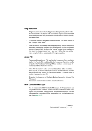 Page 117NUENDO
The included VST Instruments 2 – 117
Ring Modulator
Ring modulators basically multiply two audio signals together. In the 
A1, Oscillator 1 is multiplied with Oscillator 2 to produce sum and dif-
ference frequencies. Ring modulation can be used to create complex, 
bell-like sounds.
•To hear the output of Ring Modulator on its own, turn down the osc 1 
and 2 output in the Mixer.
•If the oscillators are tuned to the same frequency, and no modulation 
is applied to either the oscillator 1 or 2...