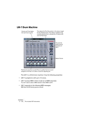 Page 120NUENDO
2 – 120 The included VST Instruments
LM-7 Drum Machine
The LM-7 is a 24-bit drum machine. It has the following properties:
•LM-7 is polyphonic with up to 12 voices.
•LM-7 receives MIDI in Omni mode (on all MIDI channels).
You don’t need to select a MIDI channel to direct MIDI to LM-7.
•LM-7 responds to the following MIDI messages: 
MIDI Note On/Off (velocity governs volume).
Volume and Tune faders 
(for each drum sound).This adjusts the Pan (the position in the stereo image) 
for the individual...