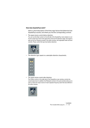 Page 13 
NUENDO
The included effect plug-ins 1 – 13 
How does QuadraFuzz work?
 
Here’s a short description of the three major factors that determine how 
QuadraFuzz sounds, and where you find the corresponding controls: 
•The signal volume control before distortion.
 
You can use the Gain control on the left side of the QuadraFuzz main window to con-
trol the overall input level of the signal that is fed into the distortion stage. The signal is 
split up into four frequency bands in the editor window, with...