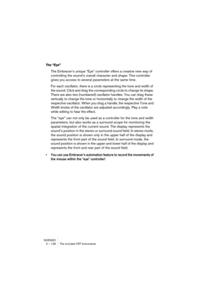 Page 126NUENDO
2 – 126 The included VST Instruments
The “Eye”
The Embracer’s unique “Eye” controller offers a creative new way of 
controlling the sound’s overall character and shape. This controller 
gives you access to several parameters at the same time. 
For each oscillator, there is a circle representing the tone and width of 
the sound. Click and drag the corresponding circle to change its shape. 
There are also two (numbered) oscillator handles. You can drag these 
vertically to change the tone or...