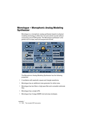 Page 128NUENDO
2 – 128 The included VST Instruments
Monologue – Monophonic Analog Modeling 
Synthesizer
Monologue is a monophonic analog synthesizer based on physical 
modeling technology. It offers full, rich and colorful sounds without 
consuming a lot of CPU power. The Monologue synthesizer is the 
perfect tool for bass, lead and sequenced sounds.
The Monophonic Analog Modeling Synthesizer has the following 
properties:
•2 oscillators with sawtooth, square and triangle waveforms.
•Monologue has an additional...