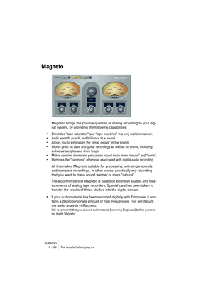 Page 24 
NUENDO
1 – 24 The included effect plug-ins 
Magneto
 
Magneto brings the positive qualities of analog recording to your dig-
ital system, by providing the following capabilities: 
•Simulates “tape saturation” and “tape overdrive” in a very realistic manner.
•Adds warmth, punch, and brilliance to a sound.
•Allows you to emphasize the “small details” in the sound.
•Works great on bass and guitar recordings as well as on drums, including 
individual samples and drum loops.
•Makes sampled drums and...