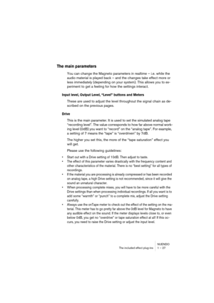 Page 27 
NUENDO
The included effect plug-ins 1 – 27 
The main parameters
 
You can change the Magneto parameters in realtime – i.e. while the 
audio material is played back – and the changes take effect more or 
less immediately (depending on your system). This allows you to ex-
periment to get a feeling for how the settings interact. 
Input level, Output Level, “Level” buttons and Meters
 
These are used to adjust the level throughout the signal chain as de-
scribed on the previous pages. 
Drive
 
This is the...