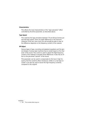 Page 28 
NUENDO
1 – 28 The included effect plug-ins 
Characteristics
 
This affects the tonal characteristics of the “tape saturation” effect 
controlled by the Drive parameter, as described above. 
Tape Speed
 
This switches the tape simulation between 15 and 30 ips (inches per 
second) tape speed. There are slight differences in the harmonic 
character of the two. How much you will actually be able to hear of 
this difference depends on the frequency content of the material. 
HF-Adjust
 
Various types of...