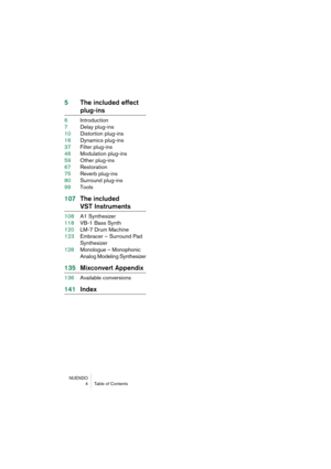 Page 4 
NUENDO
4Table of Contents 
5The included effect  
plug-ins 
6Introduction
7Delay plug-ins
10Distortion plug-ins
16Dynamics plug-ins
37Filter plug-ins
46Modulation plug-ins
59Other plug-ins
67Restoration
75Reverb plug-ins
80Surround plug-ins
99Tools 
107The included  
VST Instruments 
108A1 Synthesizer
118VB-1 Bass Synth
120LM-7 Drum Machine
123Embracer – Surround Pad 
Synthesizer
128Monologue – Monophonic 
Analog Modeling Synthesizer 
135Mixconvert Appendix 
136Available conversions 
141Index 