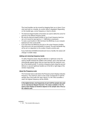 Page 32NUENDO
1 – 32 The included effect plug-ins
The Level handles can be moved by dragging them up or down. If you 
click and hold on a handle, its current value is displayed. Depending 
on the handle type, corner frequency or level is shown.
•The diamond-shaped handles at the bottom are used to define the corner fre-
quencies of the different frequency bands.
•By using the diamond-shaped handles on top of each frequency band you 
can cut or boost the input gain by +/- 12dB before compression.
•To reset a...