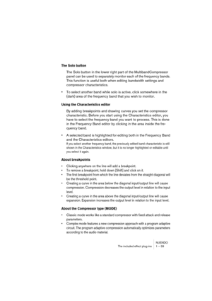 Page 33NUENDO
The included effect plug-ins 1 – 33
The Solo button
The Solo button in the lower right part of the MultibandCompressor 
panel can be used to separately monitor each of the frequency bands. 
This function is useful both when editing bandwidth settings and 
compressor characteristics.
•To select another band while solo is active, click somewhere in the 
(dark) area of the frequency band that you wish to monitor.
Using the Characteristics editor
By adding breakpoints and drawing curves you set the...