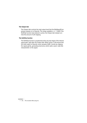 Page 34NUENDO
1 – 34 The included effect plug-ins
The Output dial
The Output dial controls the total output level that the MultibandCom-
pressor passes on to Nuendo. The range available is +/- 12 dB. If the 
SoftClip function (see below) is active, the Output dial instead con-
trols the amount of soft clipping. 
The SoftClip function
The SoftClip function is positioned at the very last stage of the internal 
signal path, right after the Output dial. When active, it will ensure that 
the total output to Nuendo...