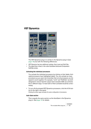 Page 35NUENDO
The included effect plug-ins 1 – 35
VST Dynamics
The VST Dynamics plug-in is similar to the Dynamics plug-in (see 
page 18), but with the following differences:
•VST Dynamics has two additional modules: Auto Level and Soft Clip.
•The signal flow is fixed, in the order AutoGate-AutoLevel-Compressor-
SoftClip-Limiter.
Activating the individual processors
You activate the individual processors by clicking on their labels. Acti-
vated processors have highlighted labels. You can activate as many...