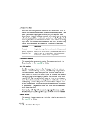 Page 36NUENDO
1 – 36 The included effect plug-ins
Auto Level section
Auto Level reduces signal level differences in audio material. It can be 
used to process recordings where the level unintentionally varies. It will 
boost low levels and attenuate high level audio signals. Only levels 
above the set threshold will be processed, so low level noise or rumble 
will not be boosted. If the input level is greater than 0dB, Auto Level will 
react very fast, because it “looks ahead” in the audio material for strong...