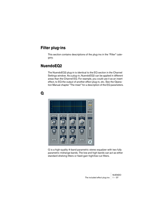 Page 37NUENDO
The included effect plug-ins 1 – 37
Filter plug-ins
This section contains descriptions of the plug-ins in the “Filter” cate-
gory.
NuendoEQ2
The NuendoEQ2 plug-in is identical to the EQ section in the Channel 
Settings window. As a plug-in, NuendoEQ2 can be applied in different 
areas than the Channel EQ. For example, you could use it as an insert 
effect, to EQ the output of another effect plug-in, etc. See the Opera-
tion Manual chapter “The mixer” for a description of the EQ parameters.
Q
Q is...