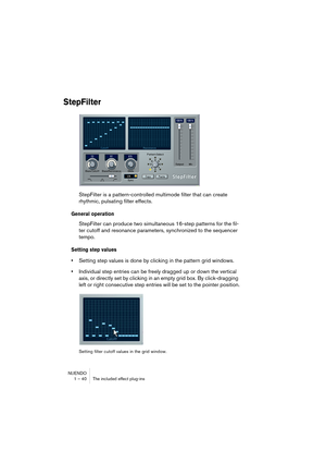 Page 40NUENDO
1 – 40 The included effect plug-ins
StepFilter
StepFilter is a pattern-controlled multimode filter that can create 
rhythmic, pulsating filter effects.
General operation
StepFilter can produce two simultaneous 16-step patterns for the fil-
ter cutoff and resonance parameters, synchronized to the sequencer 
tempo.
Setting step values
•Setting step values is done by clicking in the pattern grid windows.
•Individual step entries can be freely dragged up or down the vertical 
axis, or directly set by...