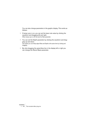 Page 48NUENDO
1 – 48 The included effect plug-ins
You can also change parameters in the graphic display. This works as 
follows:
•If tempo sync is on, you can set the base note value by clicking the 
waveform and dragging left and right.
When tempo sync is off, this sets the Rate parameter.
•You can set the Depth parameter by clicking the waveform and drag-
ging up and down.
This means you can freely adjust Rate and Depth at the same time by clicking and 
dragging.
•By click-dragging the green/blue line in the...