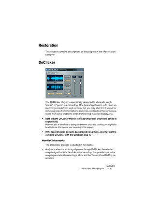 Page 67NUENDO
The included effect plug-ins 1 – 67
Restoration
This section contains descriptions of the plug-ins in the “Restoration” 
category.
DeClicker
The DeClicker plug-in is specifically designed to eliminate single 
“clicks” or “pops” in a recording. One typical application is to clean up 
recordings made from vinyl records, but you may also find it useful for 
removing pops from microphone switches, oxidized connector noises, 
clicks from sync problems when transferring material digitally, etc.
•Note...