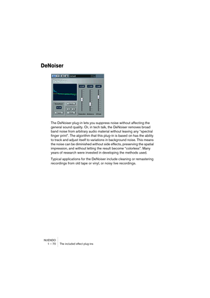 Page 70NUENDO
1 – 70 The included effect plug-ins
DeNoiser
The DeNoiser plug-in lets you suppress noise without affecting the 
general sound quality. Or, in tech talk, the DeNoiser removes broad 
band noise from arbitrary audio material without leaving any “spectral 
finger print”. The algorithm that this plug-in is based on has the ability 
to track and adjust itself to variations in background noise. This means 
the noise can be diminished without side effects, preserving the spatial 
impression, and without...