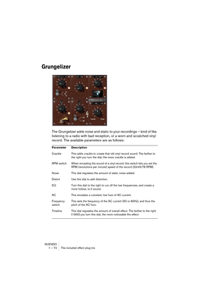 Page 74NUENDO
1 – 74 The included effect plug-ins
Grungelizer
The Grungelizer adds noise and static to your recordings – kind of like 
listening to a radio with bad reception, or a worn and scratched vinyl 
record. The available parameters are as follows:
Parameter Description
Crackle This adds crackle to create that old vinyl record sound. The farther to 
the right you turn the dial, the more crackle is added.
RPM switch When emulating the sound of a vinyl record, this switch lets you set the 
RPM (revolutions...