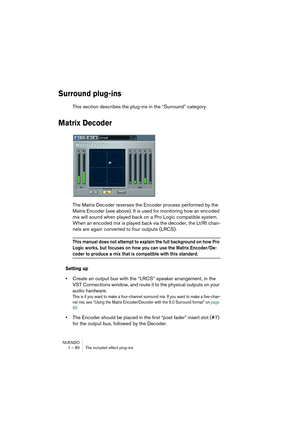 Page 80NUENDO
1 – 80 The included effect plug-ins
Surround plug-ins
This section describes the plug-ins in the “Surround” category.
Matrix Decoder
The Matrix Decoder reverses the Encoder process performed by the 
Matrix Encoder (see above). It is used for monitoring how an encoded 
mix will sound when played back on a Pro Logic compatible system. 
When an encoded mix is played back via the decoder, the Lt/Rt chan-
nels are again converted to four outputs (LRCS).
This manual does not attempt to explain the full...