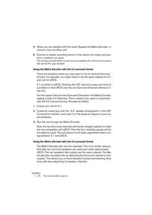 Page 82NUENDO
1 – 82 The included effect plug-ins
5.When you are satisfied with the result, Bypass the Matrix Decoder, or 
remove it from its effect slot.
6.Connect a master recording device to the stereo mix output and per-
form a mixdown as usual.
The resulting encoded stereo mix will now be compatible with common home systems 
that use the Pro Logic standard.
Using the Matrix Encoder with the 5.0 surround format
There are situations when you may want to mix for several Surround 
formats. For example, you...