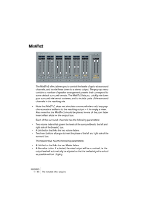 Page 84NUENDO
1 – 84 The included effect plug-ins
Mix6To2
The Mix6To2 effect allows you to control the levels of up to six surround 
channels, and to mix these down to a stereo output. The pop-up menu 
contains a number of speaker arrangement presets that correspond to 
some default surround formats. The Mix6To2 lets you quickly mix down 
your surround mix format to stereo, and to include parts of the surround 
channels in the resulting mix.
•Note that Mix6To2 does not simulate a surround mix or add any psy-...