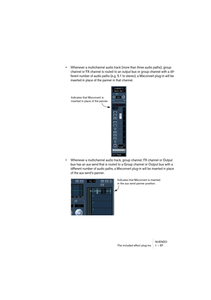 Page 87NUENDO
The included effect plug-ins 1 – 87
•Whenever a multichannel audio track (more than three audio paths), group 
channel or FX channel is routed to an output bus or group channel with a dif-
ferent number of audio paths (e.g. 5.1 to stereo), a Mixconvert plug-in will be 
inserted in place of the panner in that channel.
•Whenever a multichannel audio track, group channel, FX channel or Output 
bus has an aux send that is routed to a Group channel or Output bus with a 
different number of audio paths,...