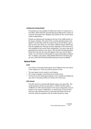 Page 91NUENDO
The included effect plug-ins 1 – 91
Loading and saving presets
Full presets are only available for Mixconvert when it is used as an in-
sert effect. When Nuendo automatically places Mixconvert in place of 
a panner, the preset menu displays only presets for the current input/
output configurations.
Presets are selected and managed at the top of the middle section of 
the plug-in interface. The name of the currently selected preset is dis-
played in the text field. Click the symbol next to the text...