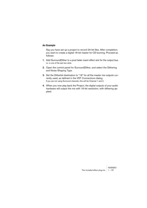 Page 97NUENDO
The included effect plug-ins 1 – 97
An Example 
Say you have set up a project to record 24-bit files. After completion, 
you want to create a digital 16-bit master for CD burning. Proceed as 
follows:
1.Add SurroundDither to a post fader insert effect slot for the output bus.
I.e. in one of the last two slots.
2.Open the control panel for SurroundDither, and select the Dithering 
and Noise Shaping Type.
3.Set the Ditherbit destination to “16” for all the master mix outputs cur-
rently used, as...
