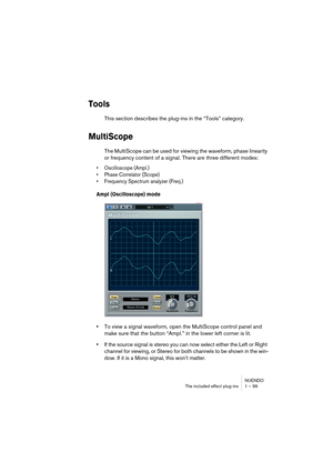 Page 99NUENDO
The included effect plug-ins 1 – 99
Tools
This section describes the plug-ins in the “Tools” category.
MultiScope
The MultiScope can be used for viewing the waveform, phase linearity 
or frequency content of a signal. There are three different modes:
•Oscilloscope (Ampl.)
•Phase Correlator (Scope)
•Frequency Spectrum analyzer (Freq.)
Ampl (Oscilloscope) mode
•To view a signal waveform, open the MultiScope control panel and 
make sure that the button “Ampl.” in the lower left corner is lit.
•If the...