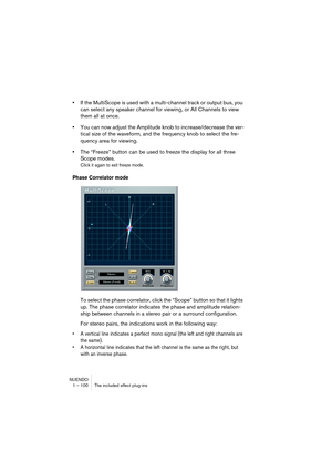 Page 100NUENDO
1 – 100 The included effect plug-ins
•If the MultiScope is used with a multi-channel track or output bus, you 
can select any speaker channel for viewing, or All Channels to view 
them all at once.
•You can now adjust the Amplitude knob to increase/decrease the ver-
tical size of the waveform, and the frequency knob to select the fre-
quency area for viewing.
•The “Freeze” button can be used to freeze the display for all three 
Scope modes.
Click it again to exit freeze mode.
Phase Correlator...