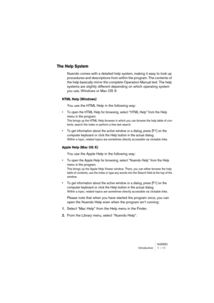 Page 11 
NUENDO
 
Introduction 1 – 11 
The Help System
 
Nuendo comes with a detailed help system, making it easy to look up 
procedures and descriptions from within the program. The contents of 
the help basically mirror the complete Operation Manual text. The help 
systems are slightly different depending on which operating system 
you use, Windows or Mac OS X: 
HTML Help (Windows)
 
You use the HTML Help in the following way: 
•To open the HTML Help for browsing, select “HTML Help” from the Help 
menu in the...