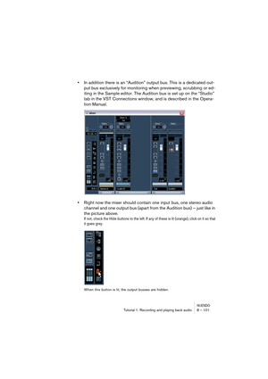 Page 101NUENDOTutorial 1: Recording and playing back audio 8 – 101
•In addition there is an “Audition” output bus. This is a dedicated out-
put bus exclusively for monitoring when previewing, scrubbing or ed-
iting in the Sample editor. The Audition bus is set up on the “Studio” 
tab in the VST Connections window, and is described in the Opera-
tion Manual.
•Right now the mixer should contain one input bus, one stereo audio 
channel and one output bus (apart from the Audition bus) – just like in 
the picture...