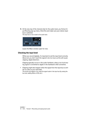 Page 102NUENDO8 – 102 Tutorial 1: Recording and playing back audio
9.At the very top of the channel strip for the audio track, you find an In-
put Routing pop-up menu. Click this and make sure your stereo input 
bus is selected.
The input bus is now routed to the audio track.
Leave the Mixer window open for now.
Checking the input level
When you record digitally, it’s important to set the input level correctly. 
Above all, you don’t want the signal to be too loud, as this will cause 
clipping, digital...