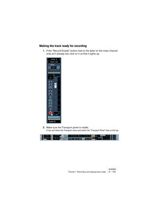 Page 105NUENDOTutorial 1: Recording and playing back audio 8 – 105
Making the track ready for recording
1.If the “Record Enable” button next to the fader on the mixer channel 
strip isn’t already red, click on it so that it lights up.
2.Make sure the Transport panel is visible.
If not, pull down the Transport menu and select the “Transport Panel” item at the top.   