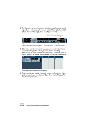 Page 106NUENDO8 – 106 Tutorial 1: Recording and playing back audio
3.The Transport panel contains a lot of options that affect how record-
ing is done – in this example we want most of them to be turned off. 
Check that the following buttons are off (grey or unlit):
4.Click in the ruler (the time scale area above the track in the Project 
window), at the position where you want to start recording.
When you click, the project cursor (the black vertical line) is automatically moved to 
the click position. In our...