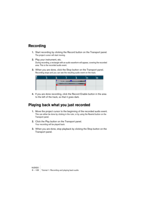 Page 108NUENDO8 – 108 Tutorial 1: Recording and playing back audio
Recording
1.Start recording by clicking the Record button on the Transport panel.
The project cursor will start moving.
2.Play your instrument, etc.
During recording, a rectangle with an audio waveform will appear, covering the recorded 
area. This is the recorded audio event.
3.When you are done, click the Stop button on the Transport panel.
Recording stops and you can see the resulting audio event on the track.
4.If you are done recording,...