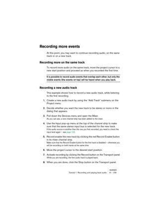 Page 109NUENDOTutorial 1: Recording and playing back audio 8 – 109
Recording more events
At this point, you may want to continue recording audio, on the same 
track or on a new track.
Recording more on the same track
To record more audio on the same track, move the project cursor to a 
new start position and proceed as when you recorded the first time.
It is possible to record audio events that overlap each other, but only the 
visible events (the events on top) will be heard when you play back.
Recording a new...