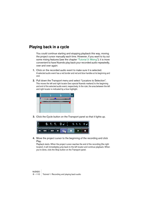 Page 110NUENDO8 – 110 Tutorial 1: Recording and playing back audio
Playing back in a cycle
You could continue starting and stopping playback this way, moving 
the project cursor manually each time. However, if you want to try out 
some mixing features (see the chapter “Tutorial 3: Mixing”), it is more 
convenient to have Nuendo play back your recorded audio repeatedly, 
over and over again:
1.Click on the recorded audio event to make sure it is selected.
A selected audio event has a red border and red and blue...