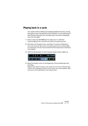 Page 117NUENDOTutorial 2: Recording and playing back MIDI 9 – 117
Playing back in a cycle
You could continue starting and stopping playback this way, moving 
the project cursor manually each time. However, it is more practical to 
have Nuendo play back your recorded parts and events repeatedly, 
over and over again:
1.Click on the recorded MIDI part to make sure it is selected.
A selected MIDI part has a red border and handles at its beginning and end.
2.Pull down the Transport menu and select “Locators to...