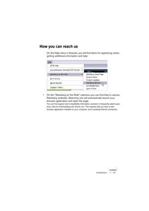 Page 13 
NUENDO
 
Introduction 1 – 13 
How you can reach us
 
On the Help menu in Nuendo, you will find items for registering online, 
getting additional information and help: 
• 
On the “Steinberg on the Web” submenu you can find links to various 
Steinberg websites. Selecting one will automatically launch your 
browser application and open the page. 
You can find support and compatibility information, answers to frequently asked ques-
tions, links for downloading new drivers, etc. This requires that you have...