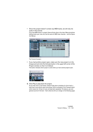 Page 123NUENDOTutorial 3: Mixing 10 – 123
•Since this project doesn’t contain any MIDI tracks, we will only mix 
audio in this tutorial. 
If you have MIDI tracks in a project, these will also show in the mixer. Many procedures 
(setting levels, pan, mute, etc.) are the same for MIDI mixer channels – see the Opera-
tion Manual.
The Tutorial 3 project.
•If you had another project open, make sure the new project is in the 
foreground and click the Activate button in the upper left corner of the 
Project window so...