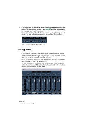 Page 124NUENDO10 – 124 Tutorial 3: Mixing
•If you don’t hear all four tracks, make sure you have a stereo output bus 
(in the VST Connections window – see page 99) and that all four tracks 
are routed to this bus in the mixer.
To make output routing settings for the tracks, use the input/output settings panel at 
the top of the Mixer channel strips (or the “out” pop-up menus in the Inspector).
All four tracks routed to the Stereo Out bus.
Setting levels
If you listen to the project, you will find that the level...