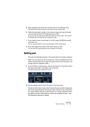 Page 125NUENDOTutorial 3: Mixing 10 – 125
2.Start playback and locate the channel strip for the Strings track.
The names of the tracks are shown at the bottom of each channel strip.
3.Click the level fader handle in the channel strip and lower the fader 
until you feel the level of the Strings track is OK.
As you can see, the level meters reflect the signal level of each track – the meter for 
the Strings track will reflect the level change you make.
•If you need to reset a level fader to ±0.00, press...