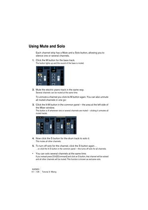 Page 126NUENDO10 – 126 Tutorial 3: Mixing
Using Mute and Solo
Each channel strip has a Mute and a Solo button, allowing you to 
silence one or several channels.
1.Click the M button for the bass track.
The button lights up and the sound of the bass is muted.
2.Mute the electric piano track in the same way.
Several channels can be muted at the same time.
To unmute a channel you click its M button again. You can also unmute 
all muted channels in one go:
3.Click the lit M button in the common panel – the area at...