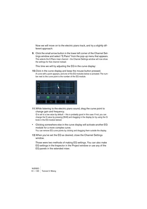 Page 130NUENDO10 – 130 Tutorial 3: Mixing
Now we will move on to the electric piano track, and try a slightly dif-
ferent approach:
9.Click the small arrow button in the lower left corner of the Channel Set-
tings window and select “E.Piano” from the pop-up menu that appears.
This selects the E.Piano mixer channel – the Channel Settings window will now show 
the settings for that channel instead.
This time we will try adjusting the EQ in the curve display:
10.Click in the curve display and keep the mouse button...